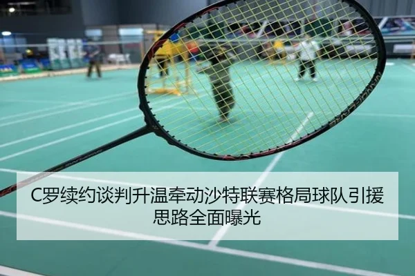 C罗续约谈判升温牵动沙特联赛格局球队引援思路全面曝光