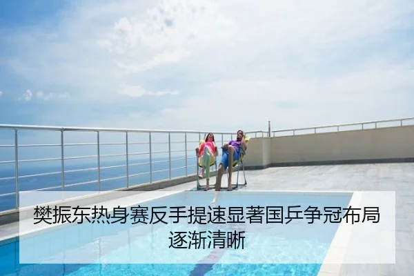 樊振东热身赛反手提速显著国乒争冠布局逐渐清晰