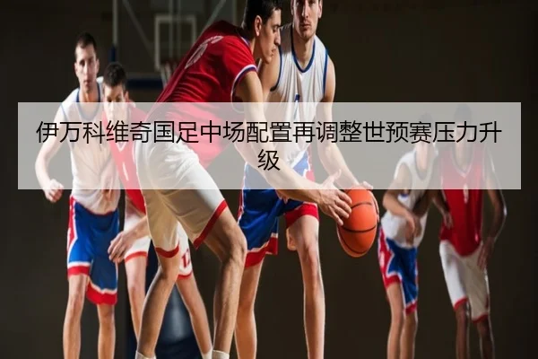 伊万科维奇国足中场配置再调整世预赛压力升级